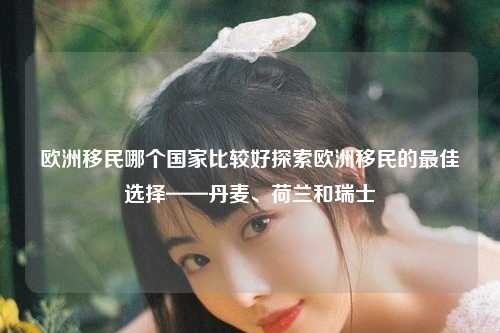 欧洲移民哪个国家比较好探索欧洲移民的最佳选择——丹麦、荷兰和瑞士